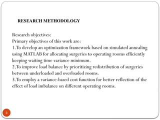 3
RESEARCH METHODOLOGY
Research objectives:
Primary objectives of this work are:
1.To develop an optimization framework based on simulated annealing
using MATLAB for allocating surgeries to operating rooms efficiently
keeping waiting time variance minimum.
2.To improve load balance by prioritizing redistribution of surgeries
between underloaded and overloaded rooms.
3.To employ a variance-based cost function for better reflection of the
effect of load imbalance on different operating rooms.
 