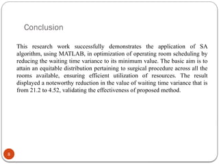 Conclusion
8
This research work successfully demonstrates the application of SA
algorithm, using MATLAB, in optimization of operating room scheduling by
reducing the waiting time variance to its minimum value. The basic aim is to
attain an equitable distribution pertaining to surgical procedure across all the
rooms available, ensuring efficient utilization of resources. The result
displayed a noteworthy reduction in the value of waiting time variance that is
from 21.2 to 4.52, validating the effectiveness of proposed method.
 