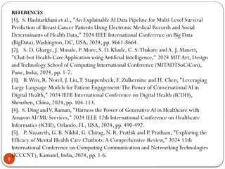 9
REFERENCES
[1]. S. Hashtarkhani et al., "An ExplainableAI Data Pipeline for Multi-Level Survival
Prediction of Breast Cancer Patients Using Electronic Medical Records and Social
Determinants of Health Data," 2024 IEEE International Conference on Big Data
(BigData),Washington, DC, USA, 2024, pp. 8661-8664.
[2]. S. D. Gharge, J. Musale, P. More, S. D. Khade, C. S.Thakare andA. J. Maneri,
"Chat-bot Health-CareApplication usingArtificial Intelligence," 2024 MITArt, Design
andTechnology School of Computing International Conference (MITADTSoCiCon),
Pune, India, 2024, pp. 1-7.
[3]. B.Wen, R. Norel, J. Liu,T. Stappenbeck, F. Zulkernine and H. Chen, "Leveraging
Large Language Models for Patient Engagement:The Power of ConversationalAI in
Digital Health," 2024 IEEE International Conference on Digital Health (ICDH),
Shenzhen, China, 2024, pp. 104-113.
[4]. S. Ding andV. Raman, "Harness the Power of GenerativeAI in Healthcare with
AmazonAI/ML Services," 2024 IEEE 12th International Conference on Healthcare
Informatics (ICHI), Orlando, FL, USA, 2024, pp. 490-492.
[5]. P. Nazareth, G. B. Nikhil, G. Chirag, N. R. Prathik and P. Pratham, "Exploring the
Efficacy of Mental Health Care Chatbots:A Comprehensive Review," 2024 15th
International Conference on Computing Communication and NetworkingTechnologies
(ICCCNT), Kamand, India, 2024, pp. 1-6.
 
