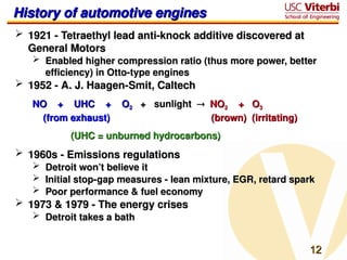 12
12
History of automotive engines
History of automotive engines
 1921 - Tetraethyl lead anti-knock additive discovered at
1921 - Tetraethyl lead anti-knock additive discovered at
General Motors
General Motors
 Enabled higher compression ratio (thus more power, better
Enabled higher compression ratio (thus more power, better
efficiency) in Otto-type engines
efficiency) in Otto-type engines
 1952 - A. J. Haagen-Smit, Caltech
1952 - A. J. Haagen-Smit, Caltech
NO + UHC + O
NO + UHC + O2
2 + sunlight
+ sunlight 
 NO
NO2
2 + O
+ O3
3
(from exhaust)
(from exhaust) (brown) (irritating)
(brown) (irritating)
(UHC = unburned hydrocarbons)
(UHC = unburned hydrocarbons)
 1960s - Emissions regulations
1960s - Emissions regulations
 Detroit won’t believe it
Detroit won’t believe it
 Initial stop-gap measures - lean mixture, EGR, retard spark
Initial stop-gap measures - lean mixture, EGR, retard spark
 Poor performance & fuel economy
Poor performance & fuel economy
 1973 & 1979 - The energy crises
1973 & 1979 - The energy crises
 Detroit takes a bath
Detroit takes a bath
 