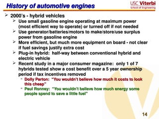 14
14
History of automotive engines
History of automotive engines
 2000’s - hybrid vehicles
2000’s - hybrid vehicles
 Use small gasoline engine operating at maximum power
Use small gasoline engine operating at maximum power
(most efficient way to operate) or turned off if not needed
(most efficient way to operate) or turned off if not needed
 Use generator/batteries/motors to make/store/use surplus
Use generator/batteries/motors to make/store/use surplus
power from gasoline engine
power from gasoline engine
 More efficient, but much more equipment on board - not clear
More efficient, but much more equipment on board - not clear
if fuel savings justify extra cost
if fuel savings justify extra cost
 Plug-in hybrid: half-way between conventional hybrid and
Plug-in hybrid: half-way between conventional hybrid and
electric vehicle
electric vehicle
 Recent study in a major consumer magazine: only 1 of 7
Recent study in a major consumer magazine: only 1 of 7
hybrids tested show a cost benefit over a 5 year ownership
hybrids tested show a cost benefit over a 5 year ownership
period if tax incentives removed
period if tax incentives removed
» Dolly Parton: “You wouldn’t believe how much it costs to look
Dolly Parton: “You wouldn’t believe how much it costs to look
this cheap”
this cheap”
» Paul Ronney: “You wouldn’t believe how much energy some
Paul Ronney: “You wouldn’t believe how much energy some
people spend to save a little fuel”
people spend to save a little fuel”
 