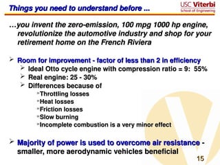 15
15
Things you need to understand before ...
Things you need to understand before ...
…
…you invent the zero-emission, 100 mpg 1000 hp engine,
you invent the zero-emission, 100 mpg 1000 hp engine,
revolutionize the automotive industry and shop for your
revolutionize the automotive industry and shop for your
retirement home on the French Riviera
retirement home on the French Riviera
 Room for improvement - factor of less than 2 in efficiency
Room for improvement - factor of less than 2 in efficiency
 Ideal Otto cycle engine with compression ratio = 9: 55%
Ideal Otto cycle engine with compression ratio = 9: 55%
 Real engine: 25 - 30%
Real engine: 25 - 30%
 Differences because of
Differences because of
»Throttling losses
Throttling losses
»Heat losses
Heat losses
»Friction losses
Friction losses
»Slow burning
Slow burning
»Incomplete combustion is a very minor effect
Incomplete combustion is a very minor effect
 Majority of power is used to overcome air resistance
Majority of power is used to overcome air resistance -
-
smaller, more aerodynamic vehicles beneficial
smaller, more aerodynamic vehicles beneficial
 