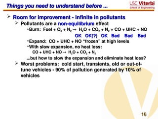 16
16
Things you need to understand before ...
Things you need to understand before ...
 Room for improvement - infinite in pollutants
Room for improvement - infinite in pollutants
 Pollutants are a
Pollutants are a non-equilibrium
non-equilibrium effect
effect
»Burn: Fuel + O
Burn: Fuel + O2
2 + N
+ N2
2 
 H
H2
2O + CO
O + CO2
2 + N
+ N2
2 + CO + UHC + NO
+ CO + UHC + NO
OK OK(?) OK Bad Bad Bad
OK OK(?) OK Bad Bad Bad
»Expand: CO + UHC + NO “frozen” at high levels
Expand: CO + UHC + NO “frozen” at high levels
»With slow expansion, no heat loss:
With slow expansion, no heat loss:
CO + UHC + NO
CO + UHC + NO 
 H
H2
2O + CO
O + CO2
2 + N
+ N2
2
...but how to slow the expansion and eliminate heat loss?
...but how to slow the expansion and eliminate heat loss?
 Worst problems: cold start, transients, old or out-of-
Worst problems: cold start, transients, old or out-of-
tune vehicles - 90% of pollution generated by 10% of
tune vehicles - 90% of pollution generated by 10% of
vehicles
vehicles
 