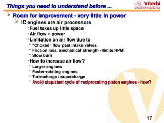 17
17
Things you need to understand before ...
Things you need to understand before ...
 Room for improvement - very little in power
Room for improvement - very little in power
 IC engines are air processors
IC engines are air processors
»Fuel takes up little space
Fuel takes up little space
»Air flow = power
Air flow = power
»Limitation on air flow due to
Limitation on air flow due to
• “
“Choked” flow past intake valves
Choked” flow past intake valves
• Friction loss, mechanical strength - limits RPM
Friction loss, mechanical strength - limits RPM
• Slow burn
Slow burn
»How to increase air flow?
How to increase air flow?
• Larger engines
Larger engines
• Faster-rotating engines
Faster-rotating engines
• Turbocharge / supercharge
Turbocharge / supercharge
• Avoid stop/start cycle of reciprocating piston engines - how?
Avoid stop/start cycle of reciprocating piston engines - how?
 