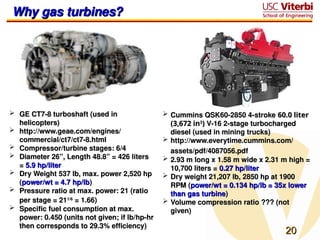 20
20
Why gas turbines?
Why gas turbines?
 GE CT7-8 turboshaft (used in
GE CT7-8 turboshaft (used in
helicopters)
helicopters)
 http://www.geae.com/engines/
http://www.geae.com/engines/
commercial/ct7/ct7-8.html
commercial/ct7/ct7-8.html
 Compressor/turbine stages: 6/4
Compressor/turbine stages: 6/4
 Diameter 26”, Length 48.8” = 426 liters
Diameter 26”, Length 48.8” = 426 liters
=
= 5.9 hp/liter
5.9 hp/liter
 Dry Weight 537 lb, max. power 2,520 hp
Dry Weight 537 lb, max. power 2,520 hp
(
(power/wt = 4.7 hp/lb
power/wt = 4.7 hp/lb)
)
 Pressure ratio at max. power: 21 (ratio
Pressure ratio at max. power: 21 (ratio
per stage = 21
per stage = 211/6
1/6
= 1.66)
= 1.66)
 Specific fuel consumption at max.
Specific fuel consumption at max.
power: 0.450 (units not given; if lb/hp-hr
power: 0.450 (units not given; if lb/hp-hr
then corresponds to 29.3% efficiency)
then corresponds to 29.3% efficiency)
 Cummins QSK60-2850 4-stroke
Cummins QSK60-2850 4-stroke 60.0 liter
60.0 liter
(3,672 in
(3,672 in3
3
)
) V-16 2-stage turbocharged
V-16 2-stage turbocharged
diesel (used in mining trucks)
diesel (used in mining trucks)
 http://www.everytime.cummins.com/
http://www.everytime.cummins.com/
assets/pdf/4087056.pdf
assets/pdf/4087056.pdf
 2.93 m long x 1.58 m wide x 2.31 m high =
2.93 m long x 1.58 m wide x 2.31 m high =
10,700 liters =
10,700 liters = 0.27 hp/liter
0.27 hp/liter
 Dry weight 21,207 lb, 2850 hp at 1900
Dry weight 21,207 lb, 2850 hp at 1900
RPM (
RPM (power/wt = 0.134 hp/lb = 35x lower
power/wt = 0.134 hp/lb = 35x lower
than gas turbine
than gas turbine)
)
 Volume compression ratio ??? (not
Volume compression ratio ??? (not
given)
given)
 