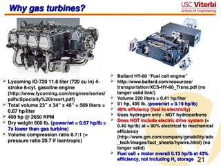21
21
 Ballard HY-80 “Fuel cell engine”
Ballard HY-80 “Fuel cell engine”
 http://www.ballard.com/resources/
http://www.ballard.com/resources/
transportation/XCS-HY-80_Trans.pdf (no
transportation/XCS-HY-80_Trans.pdf (no
longer valid link!)
longer valid link!)
 Volume 220 liters = 0.41 hp/liter
Volume 220 liters = 0.41 hp/liter
 91 hp, 485 lb. (
91 hp, 485 lb. (power/wt = 0.19 hp/lb
power/wt = 0.19 hp/lb)
)
 48% efficiency (fuel to electricity)
48% efficiency (fuel to electricity)
 Uses hydrogen only - NOT hydrocarbons
Uses hydrogen only - NOT hydrocarbons
 Does NOT include electric drive system
Does NOT include electric drive system (≈
(≈
0.40 hp/lb) at ≈ 90% electrical to mechanical
0.40 hp/lb) at ≈ 90% electrical to mechanical
efficiency
efficiency
(http://www.gm.com/company/gmability/adv
(http://www.gm.com/company/gmability/adv
_tech/images/fact_sheets/hywire.html) (no
_tech/images/fact_sheets/hywire.html) (no
longer valid)
longer valid)
 Fuel cell + motor overall 0.13 hp/lb at 43%
Fuel cell + motor overall 0.13 hp/lb at 43%
efficiency, not including H
efficiency, not including H2
2 storage
storage
Why gas turbines?
Why gas turbines?
 Lycoming IO-720 11.8 liter (720 cu in) 4-
Lycoming IO-720 11.8 liter (720 cu in) 4-
stroke 8-cyl. gasoline engine
stroke 8-cyl. gasoline engine
(
(http://www.lycoming.com/engines/series/
pdfs/Specialty%20insert.pdf)
)
 Total volume 23” x 34” x 46” = 589 liters =
Total volume 23” x 34” x 46” = 589 liters =
0.67 hp/liter
0.67 hp/liter
 400 hp @ 2650 RPM
400 hp @ 2650 RPM
 Dry weight 600 lb. (
Dry weight 600 lb. (power/wt = 0.67 hp/lb =
power/wt = 0.67 hp/lb =
7x lower than gas turbine
7x lower than gas turbine)
)
 Volume compression ratio 8.7:1 (=
Volume compression ratio 8.7:1 (=
pressure ratio 20.7 if isentropic)
pressure ratio 20.7 if isentropic)
 