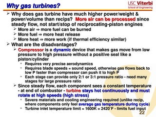 22
22
Why gas turbines?
Why gas turbines?
 Why does gas turbine have much higher power/weight &
Why does gas turbine have much higher power/weight &
power/volume than recips?
power/volume than recips? More air can be processed
More air can be processed since
since
steady flow, not start/stop of reciprocating-piston engines
steady flow, not start/stop of reciprocating-piston engines
 More air
More air 
 more fuel can be burned
more fuel can be burned
 More fuel
More fuel 
 more heat release
more heat release
 More heat
More heat 
 more work (if thermal efficiency similar)
more work (if thermal efficiency similar)
 What are the disadvantages?
What are the disadvantages?
 Compressor
Compressor is a
is a dynamic
dynamic device that makes gas move from low
device that makes gas move from low
pressure to high pressure without a positive seal like a
pressure to high pressure without a positive seal like a
piston/cylinder
piston/cylinder
» Requires very precise aerodynamics
Requires very precise aerodynamics
» Requires blade speeds ≈ sound speed, otherwise gas flows back to
Requires blade speeds ≈ sound speed, otherwise gas flows back to
low P faster than compressor can push it to high P
low P faster than compressor can push it to high P
» Each stage can provide only 2:1 or 3:1 pressure ratio - need many
Each stage can provide only 2:1 or 3:1 pressure ratio - need many
stages for large pressure ratio
stages for large pressure ratio
 Since steady flow, each component sees a constant temperature
Since steady flow, each component sees a constant temperature
- at end of combustor -
- at end of combustor - turbine
turbine stays hot continuously and must
stays hot continuously and must
rotate at high speeds (high stress)
rotate at high speeds (high stress)
» Severe materials and cooling engineering required (unlike recip,
Severe materials and cooling engineering required (unlike recip,
where components only feel
where components only feel average gas temperature during cycle
average gas temperature during cycle)
)
» Turbine inlet temperature limit ≈ 1600K = 2420˚F - limits fuel input
Turbine inlet temperature limit ≈ 1600K = 2420˚F - limits fuel input
 