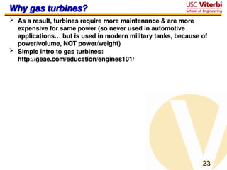 23
23
Why gas turbines?
Why gas turbines?
 As a result, turbines require more maintenance & are more
As a result, turbines require more maintenance & are more
expensive for same power (so never used in automotive
expensive for same power (so never used in automotive
applications… but is used in modern military tanks, because of
applications… but is used in modern military tanks, because of
power/volume, NOT power/weight)
power/volume, NOT power/weight)
 Simple intro to gas turbines:
Simple intro to gas turbines:
http://geae.com/education/engines101/
http://geae.com/education/engines101/
 