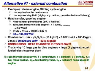 24
24
Alternative #1 - external combustion
Alternative #1 - external combustion
 Examples: steam engine, Stirling cycle engine
Examples: steam engine, Stirling cycle engine
 Use any fuel as the heat source
Use any fuel as the heat source
 Use any working fluid (high
Use any working fluid (high 
, e.g. helium, provides better efficiency)
, e.g. helium, provides better efficiency)
 Heat transfer, gasoline engine
Heat transfer, gasoline engine
 Heat transfer per unit area (q/A) = k(dT/dx)
Heat transfer per unit area (q/A) = k(dT/dx)
 Turbulent mixture inside engine: k ≈ 100 k
Turbulent mixture inside engine: k ≈ 100 kno turbulence
no turbulence
≈
≈ 2.5 W/mK
2.5 W/mK
 dT/dx ≈
dT/dx ≈ 
T/
T/
x ≈ 1500K / 0.02 m
x ≈ 1500K / 0.02 m
 q/A ≈ 187,500 W/m
q/A ≈ 187,500 W/m2
2
 Combustion: q/A =
Combustion: q/A = 
Y
Yf
fQ
QR
RS
ST
T = (10 kg/m
= (10 kg/m3
3
) x 0.067 x (4.5 x 10
) x 0.067 x (4.5 x 107
7
J/kg) x
J/kg) x
2 m/s =
2 m/s = 60,300,000 W/m
60,300,000 W/m2
2
-
- 321x higher!
321x higher!
 CONCLUSION: HEAT TRANSFER IS TOO SLOW!!!
CONCLUSION: HEAT TRANSFER IS TOO SLOW!!!
 That’s why 10 large gas turbine engines ≈ large (1 gigawatt) coal-
That’s why 10 large gas turbine engines ≈ large (1 gigawatt) coal-
fueled electric power plant
fueled electric power plant
k = gas thermal conductivity, T = temperature, x = distance,
k = gas thermal conductivity, T = temperature, x = distance, 
 = density, Y
= density, Yf
f =
=
fuel mass fraction, Q
fuel mass fraction, QR
R = fuel heating value, S
= fuel heating value, ST
T = turbulent flame speed in
= turbulent flame speed in
engine
engine
 