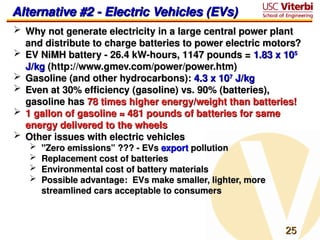 25
25
Alternative #2 - Electric Vehicles (EVs)
Alternative #2 - Electric Vehicles (EVs)
 Why not generate electricity in a large central power plant
Why not generate electricity in a large central power plant
and distribute to charge batteries to power electric motors?
and distribute to charge batteries to power electric motors?
 EV NiMH battery - 26.4 kW-hours, 1147 pounds =
EV NiMH battery - 26.4 kW-hours, 1147 pounds = 1.83 x 10
1.83 x 105
5
J/kg
J/kg (http://www.gmev.com/power/power.htm)
(http://www.gmev.com/power/power.htm)
 Gasoline (and other hydrocarbons):
Gasoline (and other hydrocarbons): 4.3 x 10
4.3 x 107
7
J/kg
J/kg
 Even at 30% efficiency (gasoline) vs. 90% (batteries),
Even at 30% efficiency (gasoline) vs. 90% (batteries),
gasoline has
gasoline has 78 times higher energy/weight than batteries!
78 times higher energy/weight than batteries!
 1 gallon of gasoline ≈ 481 pounds of batteries for same
1 gallon of gasoline ≈ 481 pounds of batteries for same
energy delivered to the wheels
energy delivered to the wheels
 Other issues with electric vehicles
Other issues with electric vehicles
 "Zero emissions” ??? - EVs
"Zero emissions” ??? - EVs export
export pollution
pollution
 Replacement cost of batteries
Replacement cost of batteries
 Environmental cost of battery materials
Environmental cost of battery materials
 Possible advantage: EVs make smaller, lighter, more
Possible advantage: EVs make smaller, lighter, more
streamlined cars acceptable to consumers
streamlined cars acceptable to consumers
 