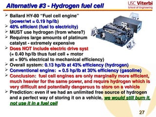 27
27
 Ballard HY-80 “Fuel cell engine”
Ballard HY-80 “Fuel cell engine”
(
(power/wt = 0.19 hp/lb
power/wt = 0.19 hp/lb)
)
 48% efficient (fuel to electricity)
48% efficient (fuel to electricity)
 MUST use hydrogen (from where?)
MUST use hydrogen (from where?)
 Requires large amounts of platinum
Requires large amounts of platinum
catalyst - extremely expensive
catalyst - extremely expensive
 Does NOT include electric drive system
Does NOT include electric drive system
(≈ 0.40 hp/lb thus fuel cell + motor
(≈ 0.40 hp/lb thus fuel cell + motor
at ≈ 90% electrical to mechanical efficiency)
at ≈ 90% electrical to mechanical efficiency)
 Overall system:
Overall system: 0.13 hp/lb at 43% efficiency (hydrogen)
0.13 hp/lb at 43% efficiency (hydrogen)
 Conventional engine: ≈ 0.5 hp/lb at 30% efficiency (gasoline)
Conventional engine: ≈ 0.5 hp/lb at 30% efficiency (gasoline)
 Conclusion: fuel cell engines are only marginally more efficient,
Conclusion: fuel cell engines are only marginally more efficient,
much heavier for the same power, and require hydrogen which is
much heavier for the same power, and require hydrogen which is
very difficult and potentially dangerous to store on a vehicle
very difficult and potentially dangerous to store on a vehicle
 Prediction: even if we had an unlimited free source of hydrogen
Prediction: even if we had an unlimited free source of hydrogen
and a perfect way of storing it on a vehicle,
and a perfect way of storing it on a vehicle, we would still burn it,
we would still burn it,
not use it in a fuel cell
not use it in a fuel cell
Alternative #3 - Hydrogen fuel cell
Alternative #3 - Hydrogen fuel cell
 