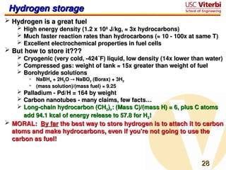 28
28
Hydrogen storage
Hydrogen storage
 Hydrogen is a great fuel
Hydrogen is a great fuel
 High energy density (1.2 x 10
High energy density (1.2 x 108
8
J/kg, ≈ 3x hydrocarbons)
J/kg, ≈ 3x hydrocarbons)
 Much faster reaction rates than hydrocarbons (≈ 10 - 100x at same T)
Much faster reaction rates than hydrocarbons (≈ 10 - 100x at same T)
 Excellent electrochemical properties in fuel cells
Excellent electrochemical properties in fuel cells
 But how to store it???
But how to store it???
 Cryogenic (very cold, -424˚F) liquid, low density (14x lower than water)
Cryogenic (very cold, -424˚F) liquid, low density (14x lower than water)
 Compressed gas: weight of tank ≈ 15x greater than weight of fuel
Compressed gas: weight of tank ≈ 15x greater than weight of fuel
 Borohydride solutions
Borohydride solutions
» NaBH
NaBH4
4 + 2H
+ 2H2
2O
O 
 NaBO
NaBO2
2 (Borax) + 3H
(Borax) + 3H2
2
» (mass solution)/(mass fuel) ≈ 9.25
(mass solution)/(mass fuel) ≈ 9.25
 Palladium - Pd/H = 164 by weight
Palladium - Pd/H = 164 by weight
 Carbon nanotubes - many claims, few facts…
Carbon nanotubes - many claims, few facts…
 Long-chain hydrocarbon (CH
Long-chain hydrocarbon (CH2
2)
)x
x: (Mass C)/(mass H) = 6, plus C atoms
: (Mass C)/(mass H) = 6, plus C atoms
add 94.1 kcal of energy release to 57.8 for H
add 94.1 kcal of energy release to 57.8 for H2
2!
!
 MORAL:
MORAL: By far
By far the best way to store hydrogen is to attach it to carbon
the best way to store hydrogen is to attach it to carbon
atoms and make hydrocarbons, even if you’re not going to use the
atoms and make hydrocarbons, even if you’re not going to use the
carbon as fuel!
carbon as fuel!
 
