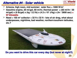 29
29
Alternative #4 - Solar vehicle
Alternative #4 - Solar vehicle
 Arizona, high noon, mid summer: solar flux ≈ 1000 W/m
Arizona, high noon, mid summer: solar flux ≈ 1000 W/m2
2
 Gasoline engine, 20 mi/gal, 60 mi/hr, thermal power = (60 mi/hr / 20
Gasoline engine, 20 mi/gal, 60 mi/hr, thermal power = (60 mi/hr / 20
mi/gal) x (6 lb/gal) x (kg / 2.2 lb) x (4.3 x 10
mi/gal) x (6 lb/gal) x (kg / 2.2 lb) x (4.3 x 107
7
J/kg) x (hr / 3600 sec)
J/kg) x (hr / 3600 sec) =
=
97 kilowatts
97 kilowatts
 Need ≈ 100 m
Need ≈ 100 m2
2
collector ≈ 32 ft x 32 ft - lots of air drag, what about
collector ≈ 32 ft x 32 ft - lots of air drag, what about
underpasses, nighttime, bad weather, northern/southern latitudes,
underpasses, nighttime, bad weather, northern/southern latitudes,
etc.?
etc.?
Do you want to drive this car every day (but never at night?)
Do you want to drive this car every day (but never at night?)
 