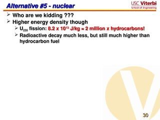 30
30
Alternative #5 - nuclear
Alternative #5 - nuclear
 Who are we kidding ???
Who are we kidding ???
 Higher energy density though
Higher energy density though
 U
U235
235 fission:
fission: 8.2 x 10
8.2 x 1013
13
J/kg ≈ 2 million x hydrocarbons!
J/kg ≈ 2 million x hydrocarbons!
 Radioactive decay much less, but still much higher than
Radioactive decay much less, but still much higher than
hydrocarbon fuel
hydrocarbon fuel
 