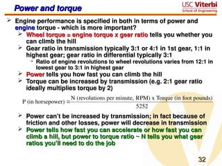 32
32
Power and torque
Power and torque
 Engine performance is specified in both in terms of power and
Engine performance is specified in both in terms of power and
engine
engine torque - which is more important?
torque - which is more important?
 Wheel torque = engine torque x gear ratio
Wheel torque = engine torque x gear ratio tells you whether you
tells you whether you
can climb the hill
can climb the hill
 Gear ratio in transmission typically 3:1 or 4:1 in 1st gear, 1:1 in
Gear ratio in transmission typically 3:1 or 4:1 in 1st gear, 1:1 in
highest gear; gear ratio in differential typically 3:1
highest gear; gear ratio in differential typically 3:1
» Ratio of engine revolutions to wheel revolutions varies from 12:1 in
Ratio of engine revolutions to wheel revolutions varies from 12:1 in
lowest gear to 3:1 in highest gear
lowest gear to 3:1 in highest gear
 Power
Power tells you how fast you can climb the hill
tells you how fast you can climb the hill
 Torque can be increased by transmission (e.g. 2:1 gear ratio
Torque can be increased by transmission (e.g. 2:1 gear ratio
ideally multiplies torque by 2)
ideally multiplies torque by 2)
 Power can’t be increased by transmission; in fact because of
Power can’t be increased by transmission; in fact because of
friction and other losses, power will decrease in transmission
friction and other losses, power will decrease in transmission
 Power tells how fast you can accelerate or how fast you can
Power tells how fast you can accelerate or how fast you can
climb a hill, but power to torque ratio ~ N tells you what gear
climb a hill, but power to torque ratio ~ N tells you what gear
ratios you’ll need to do the job
ratios you’ll need to do the job

P (in horsepower) 
N (revolutions per minute, RPM) x Torque (in foot pounds)
5252
 