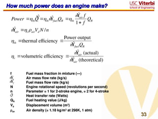33
33
How much power does an engine make?
How much power does an engine make?
Power th
Ý
Q th
Ý
mfuelQR th
Ý
mair f
1 f
QR
Ý
mair vairVd N /n
th thermal efficiency 
Power output
Ý
mfuelQR
v volumetric efficiency 
Ý
mair (actual)
Ý
mair (theoretical)
f
f Fuel mass fraction in mixture (---)
Fuel mass fraction in mixture (---)
Air mass flow rate (kg/s)
Air mass flow rate (kg/s)
Fuel mass flow rate (kg/s)
Fuel mass flow rate (kg/s)
N
N Engine rotational speed (revolutions per second)
Engine rotational speed (revolutions per second)
n
n Parameter = 1 for 2-stroke engine, = 2 for 4-stroke
Parameter = 1 for 2-stroke engine, = 2 for 4-stroke
Heat transfer rate (Watts)
Heat transfer rate (Watts)
Q
QR
R Fuel heating value (J/kg)
Fuel heating value (J/kg)
V
Vd
d Displacement volume (m
Displacement volume (m3
3
)
)

air
air Air density (= 1.18 kg/m
Air density (= 1.18 kg/m3
3
at 298K, 1 atm)
at 298K, 1 atm)
Ý
ma
Ý
mf
 
