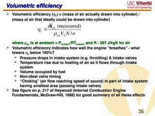 35
35
Volumetric efficiency
Volumetric efficiency
 Volumetric efficiency (
Volumetric efficiency (
v
v) = (mass of air actually drawn into cylinder) /
) = (mass of air actually drawn into cylinder) /
(mass of air that ideally could be drawn into cylinder)
(mass of air that ideally could be drawn into cylinder)
where
where 
air
air is at ambient = P
is at ambient = Pambient
ambient/RT
/RTambient
ambient and R - 287 J/kgK for air
and R - 287 J/kgK for air
 Volumetric efficiency indicates how well the engine “breathes” - what
Volumetric efficiency indicates how well the engine “breathes” - what
lowers
lowers 
v
v below 100%?
below 100%?
 Pressure drops in intake system (e.g. throttling) & intake valves
Pressure drops in intake system (e.g. throttling) & intake valves
 Temperature rise due to heating of air as it flows through intake
Temperature rise due to heating of air as it flows through intake
system
system
 Volume occupied by fuel
Volume occupied by fuel
 Non-ideal valve timing
Non-ideal valve timing
 “
“Choking” (air flow reaching speed of sound) in part of intake system
Choking” (air flow reaching speed of sound) in part of intake system
having smallest area (passing intake valves)
having smallest area (passing intake valves)
 See figure on p. 217 of Heywood (Internal Combustion Engine
See figure on p. 217 of Heywood (Internal Combustion Engine
Fundamentals, McGraw-Hill, 1988) for good summary of all these effects
Fundamentals, McGraw-Hill, 1988) for good summary of all these effects

v 
Ý
mair (measured)
airVd N /n
 