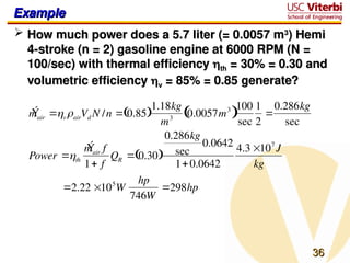 36
36
Example
Example
 How much power does a 5.7 liter (= 0.0057 m
How much power does a 5.7 liter (= 0.0057 m3
3
) Hemi
) Hemi
4-stroke (n = 2) gasoline engine at 6000 RPM (N =
4-stroke (n = 2) gasoline engine at 6000 RPM (N =
100/sec) with thermal efficiency
100/sec) with thermal efficiency 
th
th = 30% = 0.30 and
= 30% = 0.30 and
volumetric efficiency
volumetric efficiency 
v
v = 85% = 0.85 generate?
= 85% = 0.85 generate?
Ý
mair vairVd N /n  0.85
 
1.18kg
m3 0.0057m3
 
100
sec
1
2

0.286kg
sec
Power th
Ý
mair f
1 f
QR  0.30
 
0.286kg
sec
0.0642
10.0642
4.3 107
J
kg
2.22 105
W
hp
746W
298hp
 
