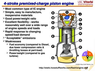 37
37
http://static.howstuffworks.com/flash/engine.swf
4-stroke premixed-charge piston engine
4-stroke premixed-charge piston engine
Most common type of IC engine
Most common type of IC engine
Simple, easy to manufacture,
Simple, easy to manufacture,
inexpensive materials
inexpensive materials
Good power/weight ratio
Good power/weight ratio
Excellent flexibility - works
Excellent flexibility - works
reasonably well over a wide range
reasonably well over a wide range
of engine speeds and loads
of engine speeds and loads
Rapid response to changing
Rapid response to changing
speed/load demand
speed/load demand
“
“Acceptable” emissions
Acceptable” emissions
Weaknesses
Weaknesses
 Fuel economy (compared to Diesel,
Fuel economy (compared to Diesel,
due lower compression ratio &
due lower compression ratio &
throttling losses at part-load)
throttling losses at part-load)
 Power/weight (compared to gas
Power/weight (compared to gas
turbine)
turbine)
 