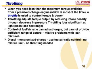 39
39
Throttling
Throttling
 When you need less than the maximum torque available
When you need less than the maximum torque available
from a premixed-charge engine (which is most of the time), a
from a premixed-charge engine (which is most of the time), a
throttle
throttle is used to control torque & power
is used to control torque & power
 Throttling adjusts torque output by reducing intake density
Throttling adjusts torque output by reducing intake density
through decrease in pressure Throttling loss significant at
through decrease in pressure Throttling loss significant at
light loads (see next page)
light loads (see next page)
 Control of fuel/air ratio can adjust torque, but cannot provide
Control of fuel/air ratio can adjust torque, but cannot provide
sufficient range of control - misfire problems with lean
sufficient range of control - misfire problems with lean
mixtures
mixtures
 Diesel - nonpremixed-charge - use fuel/air ratio control - no
Diesel - nonpremixed-charge - use fuel/air ratio control - no
misfire limit - no throttling needed
misfire limit - no throttling needed
 