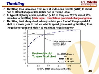 40
40
Throttling
Throttling
 Throttling loss increases from zero at wide-open throttle (WOT) to about
Throttling loss increases from zero at wide-open throttle (WOT) to about
half of all fuel usage at idle (other half is friction loss)
half of all fuel usage at idle (other half is friction loss)
 At typical highway cruise condition (≈ 1/3 of torque at WOT), about 15%
At typical highway cruise condition (≈ 1/3 of torque at WOT), about 15%
loss due to throttling (
loss due to throttling (side topic: throttleless premixed-charge engines
side topic: throttleless premixed-charge engines)
)
 Throttling isn’t always bad, when you take your foot off the gas pedal &
Throttling isn’t always bad, when you take your foot off the gas pedal &
shift to a lower gear to reduce vehicle speed, you’re using throttling loss
shift to a lower gear to reduce vehicle speed, you’re using throttling loss
(negative torque) and high N to maximize negative power
(negative torque) and high N to maximize negative power
K = IMEP/Pintake =
9.1
FMEP = 10 psi
Pambient = 14.7 psi
0
0.1
0.2
0.3
0.4
0.5
0.6
0.7
0.8
0.9
1
0 0.2 0.4 0.6 0.8 1
BMEP / BMEP at wide open throttle
Efficiency
(with
throttle)
/
Efficiency
(without
throttle)
Typical highway cruise
condition ­1/3 of
maximum BMEP
­0.85
Double-click plot
Double-click plot
To open Excel chart
To open Excel chart
 
