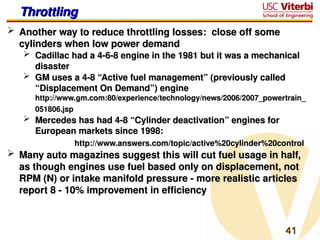 41
41
Throttling
Throttling
 Another way to reduce throttling losses: close off some
Another way to reduce throttling losses: close off some
cylinders when low power demand
cylinders when low power demand
 Cadillac had a 4-6-8 engine in the 1981 but it was a mechanical
Cadillac had a 4-6-8 engine in the 1981 but it was a mechanical
disaster
disaster
 GM uses a 4-8 “Active fuel management” (previously called
GM uses a 4-8 “Active fuel management” (previously called
“Displacement On Demand”) engine
“Displacement On Demand”) engine
http://www.gm.com:80/experience/technology/news/2006/2007_powertrain_
http://www.gm.com:80/experience/technology/news/2006/2007_powertrain_
051806.jsp
051806.jsp
 Mercedes has had 4-8 “Cylinder deactivation” engines for
Mercedes has had 4-8 “Cylinder deactivation” engines for
European markets since 1998:
European markets since 1998:
http://www.answers.com/topic/active%20cylinder%20control
http://www.answers.com/topic/active%20cylinder%20control
 Many auto magazines suggest this will cut fuel usage in half,
Many auto magazines suggest this will cut fuel usage in half,
as though engines use fuel based only on displacement, not
as though engines use fuel based only on displacement, not
RPM (N) or intake manifold pressure - more realistic articles
RPM (N) or intake manifold pressure - more realistic articles
report 8 - 10% improvement in efficiency
report 8 - 10% improvement in efficiency
 