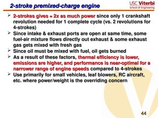 44
44
2-stroke premixed-charge engine
2-stroke premixed-charge engine
 2-strokes gives ≈ 2x as much power
2-strokes gives ≈ 2x as much power since only 1 crankshaft
since only 1 crankshaft
revolution needed for 1 complete cycle (vs. 2 revolutions for
revolution needed for 1 complete cycle (vs. 2 revolutions for
4-strokes)
4-strokes)
 Since intake & exhaust ports are open at same time, some
Since intake & exhaust ports are open at same time, some
fuel-air mixture flows directly out exhaust & some exhaust
fuel-air mixture flows directly out exhaust & some exhaust
gas gets mixed with fresh gas
gas gets mixed with fresh gas
 Since oil must be mixed with fuel, oil gets burned
Since oil must be mixed with fuel, oil gets burned
 As a result of these factors,
As a result of these factors, thermal efficiency is lower,
thermal efficiency is lower,
emissions are higher, and performance is near-optimal for a
emissions are higher, and performance is near-optimal for a
narrower range of engine speeds
narrower range of engine speeds compared to 4-strokes
compared to 4-strokes
 Use primarily for small vehicles, leaf blowers, RC aircraft,
Use primarily for small vehicles, leaf blowers, RC aircraft,
etc. where power/weight is the overriding concern
etc. where power/weight is the overriding concern
 