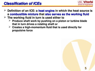 5
5
Classification of ICEs
Classification of ICEs
 Definition of an ICE: a
Definition of an ICE: a heat engine
heat engine in which the heat source is
in which the heat source is
a
a combustible mixture
combustible mixture that
that also serves as the working fluid
also serves as the working fluid
 The working fluid in turn is used either to
The working fluid in turn is used either to
 Produce shaft work by pushing on a piston or turbine blade
Produce shaft work by pushing on a piston or turbine blade
that in turn drives a rotating shaft or
that in turn drives a rotating shaft or
 Creates a high-momentum fluid that is used directly for
Creates a high-momentum fluid that is used directly for
propulsive force
propulsive force
 