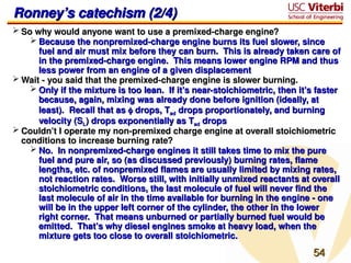 54
54
Ronney’s catechism (2/4)
Ronney’s catechism (2/4)
 So why would anyone want to use a premixed-charge engine?
So why would anyone want to use a premixed-charge engine?
 Because the nonpremixed-charge engine burns its fuel slower, since
Because the nonpremixed-charge engine burns its fuel slower, since
fuel and air must mix before they can burn. This is already taken care of
fuel and air must mix before they can burn. This is already taken care of
in the premixed-charge engine. This means lower engine RPM and thus
in the premixed-charge engine. This means lower engine RPM and thus
less power from an engine of a given displacement
less power from an engine of a given displacement
 Wait - you said that the premixed-charge engine is slower burning.
Wait - you said that the premixed-charge engine is slower burning.
 Only if the mixture is too lean. If it’s near-stoichiometric, then it’s faster
Only if the mixture is too lean. If it’s near-stoichiometric, then it’s faster
because, again, mixing was already done before ignition (ideally, at
because, again, mixing was already done before ignition (ideally, at
least). Recall that as
least). Recall that as 
 drops, T
drops, Tad
ad drops proportionately, and burning
drops proportionately, and burning
velocity (S
velocity (SL
L) drops exponentially as T
) drops exponentially as Tad
ad drops
drops
 Couldn’t I operate my non-premixed charge engine at overall stoichiometric
Couldn’t I operate my non-premixed charge engine at overall stoichiometric
conditions to increase burning rate?
conditions to increase burning rate?
 No. In nonpremixed-charge engines it still takes time to mix the pure
No. In nonpremixed-charge engines it still takes time to mix the pure
fuel and pure air, so (as discussed previously) burning rates, flame
fuel and pure air, so (as discussed previously) burning rates, flame
lengths, etc. of nonpremixed flames are usually limited by mixing rates,
lengths, etc. of nonpremixed flames are usually limited by mixing rates,
not reaction rates. Worse still, with initially unmixed reactants at overall
not reaction rates. Worse still, with initially unmixed reactants at overall
stoichiometric conditions, the last molecule of fuel will never find the
stoichiometric conditions, the last molecule of fuel will never find the
last molecule of air in the time available for burning in the engine - one
last molecule of air in the time available for burning in the engine - one
will be in the upper left corner of the cylinder, the other in the lower
will be in the upper left corner of the cylinder, the other in the lower
right corner. That means unburned or partially burned fuel would be
right corner. That means unburned or partially burned fuel would be
emitted. That’s why diesel engines smoke at heavy load, when the
emitted. That’s why diesel engines smoke at heavy load, when the
mixture gets too close to overall stoichiometric.
mixture gets too close to overall stoichiometric.
 