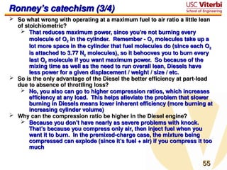 55
55
Ronney’s catechism (3/4)
Ronney’s catechism (3/4)
 So what wrong with operating at a maximum fuel to air ratio a little lean
So what wrong with operating at a maximum fuel to air ratio a little lean
of stoichiometric?
of stoichiometric?
 That reduces maximum power, since you’re not burning every
That reduces maximum power, since you’re not burning every
molecule of O
molecule of O2
2 in the cylinder. Remember - O
in the cylinder. Remember - O2
2 molecules take up a
molecules take up a
lot more space in the cylinder that fuel molecules do (since each O
lot more space in the cylinder that fuel molecules do (since each O2
2
is attached to 3.77 N
is attached to 3.77 N2
2 molecules), so it behooves you to burn every
molecules), so it behooves you to burn every
last O
last O2
2 molecule if you want maximum power. So because of the
molecule if you want maximum power. So because of the
mixing time as well as the need to run overall lean, Diesels have
mixing time as well as the need to run overall lean, Diesels have
less power for a given displacement / weight / size / etc.
less power for a given displacement / weight / size / etc.
 So is the only advantage of the Diesel the better efficiency at part-load
So is the only advantage of the Diesel the better efficiency at part-load
due to absence of throttling loss?
due to absence of throttling loss?
 No, you also can go to higher compression ratios, which increases
No, you also can go to higher compression ratios, which increases
efficiency at any load. This helps alleviate the problem that slower
efficiency at any load. This helps alleviate the problem that slower
burning in Diesels means lower inherent efficiency (more burning at
burning in Diesels means lower inherent efficiency (more burning at
increasing cylinder volume)
increasing cylinder volume)
 Why can the compression ratio be higher in the Diesel engine?
Why can the compression ratio be higher in the Diesel engine?
 Because you don’t have nearly as severe problems with knock.
Because you don’t have nearly as severe problems with knock.
That’s because you compress only air, then inject fuel when you
That’s because you compress only air, then inject fuel when you
want it to burn. In the premixed-charge case, the mixture being
want it to burn. In the premixed-charge case, the mixture being
compressed can explode (since it’s fuel + air) if you compress it too
compressed can explode (since it’s fuel + air) if you compress it too
much
much
 