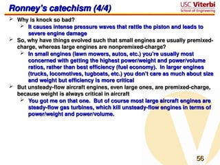 56
56
Ronney’s catechism (4/4)
Ronney’s catechism (4/4)
 Why is knock so bad?
Why is knock so bad?
 It causes intense pressure waves that rattle the piston and leads to
It causes intense pressure waves that rattle the piston and leads to
severe engine damage
severe engine damage
 So, why have things evolved such that small engines are usually premixed-
So, why have things evolved such that small engines are usually premixed-
charge, whereas large engines are nonpremixed-charge?
charge, whereas large engines are nonpremixed-charge?
 In small engines (lawn mowers, autos, etc.) you’re usually most
In small engines (lawn mowers, autos, etc.) you’re usually most
concerned with getting the highest power/weight and power/volume
concerned with getting the highest power/weight and power/volume
ratios, rather than best efficiency (fuel economy). In larger engines
ratios, rather than best efficiency (fuel economy). In larger engines
(trucks, locomotives, tugboats, etc.) you don’t care as much about size
(trucks, locomotives, tugboats, etc.) you don’t care as much about size
and weight but efficiency is more critical
and weight but efficiency is more critical
 But unsteady-flow aircraft engines, even large ones, are premixed-charge,
But unsteady-flow aircraft engines, even large ones, are premixed-charge,
because weight is always critical in aircraft
because weight is always critical in aircraft
 You got me on that one. But of course most large aircraft engines are
You got me on that one. But of course most large aircraft engines are
steady-flow gas turbines, which kill unsteady-flow engines in terms of
steady-flow gas turbines, which kill unsteady-flow engines in terms of
power/weight and power/volume.
power/weight and power/volume.
 