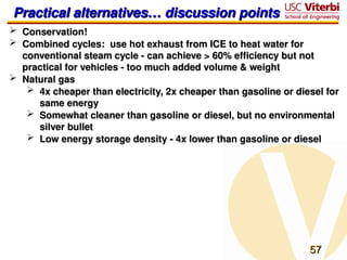 57
57
Practical alternatives… discussion points
Practical alternatives… discussion points
 Conservation!
Conservation!
 Combined cycles: use hot exhaust from ICE to heat water for
Combined cycles: use hot exhaust from ICE to heat water for
conventional steam cycle - can achieve > 60% efficiency but not
conventional steam cycle - can achieve > 60% efficiency but not
practical for vehicles - too much added volume & weight
practical for vehicles - too much added volume & weight
 Natural gas
Natural gas
 4x cheaper than electricity, 2x cheaper than gasoline or diesel for
4x cheaper than electricity, 2x cheaper than gasoline or diesel for
same energy
same energy
 Somewhat cleaner than gasoline or diesel, but no environmental
Somewhat cleaner than gasoline or diesel, but no environmental
silver bullet
silver bullet
 Low energy storage density - 4x lower than gasoline or diesel
Low energy storage density - 4x lower than gasoline or diesel
 