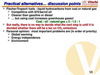 58
58
Practical alternatives… discussion points
Practical alternatives… discussion points
 Fischer-Tropsch fuels - liquid hydrocarbons from coal or natural gas
Fischer-Tropsch fuels - liquid hydrocarbons from coal or natural gas
 Competitive with $75/barrel oil
Competitive with $75/barrel oil
 Cleaner than gasoline or diesel
Cleaner than gasoline or diesel
 …
… but using coal increases greenhouse gases!
but using coal increases greenhouse gases!
Coal : oil : natural gas = 2 : 1.5 : 1
Coal : oil : natural gas = 2 : 1.5 : 1
 But really, there is no way to decide what the next step is until it is
But really, there is no way to decide what the next step is until it is
decided whether there will be a tax on CO
decided whether there will be a tax on CO2
2 emissions
emissions
 Personal opinion: most important problems are (in order of priority)
Personal opinion: most important problems are (in order of priority)
 Global warming
Global warming
 Energy independence
Energy independence
 Environment
Environment
 