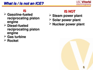 6
6
What is / is not an ICE?
What is / is not an ICE?
IS
IS
 Gasoline-fueled
Gasoline-fueled
reciprocating piston
reciprocating piston
engine
engine
 Diesel-fueled
Diesel-fueled
reciprocating piston
reciprocating piston
engine
engine
 Gas turbine
Gas turbine
 Rocket
Rocket
IS NOT
IS NOT
 Steam power plant
Steam power plant
 Solar power plant
Solar power plant
 Nuclear power plant
Nuclear power plant
 