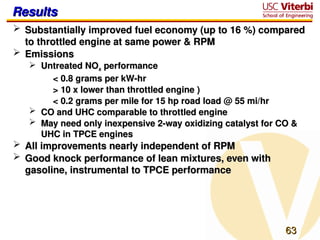 63
63
Results
Results
 Substantially improved fuel economy (up to 16 %) compared
Substantially improved fuel economy (up to 16 %) compared
to throttled engine at same power & RPM
to throttled engine at same power & RPM
 Emissions
Emissions
 Untreated NO
Untreated NOx
x performance
performance
< 0.8 grams per kW-hr
< 0.8 grams per kW-hr
> 10 x lower than throttled engine )
> 10 x lower than throttled engine )
< 0.2 grams per mile for 15 hp road load @ 55 mi/hr
< 0.2 grams per mile for 15 hp road load @ 55 mi/hr
 CO and UHC comparable to throttled engine
CO and UHC comparable to throttled engine
 May need only inexpensive 2-way oxidizing catalyst for CO &
May need only inexpensive 2-way oxidizing catalyst for CO &
UHC in TPCE engines
UHC in TPCE engines
 All improvements nearly independent of RPM
All improvements nearly independent of RPM
 Good knock performance of lean mixtures, even with
Good knock performance of lean mixtures, even with
gasoline, instrumental to TPCE performance
gasoline, instrumental to TPCE performance
 