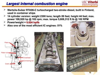 8
8
Largest internal combustion engine
Largest internal combustion engine
 Wartsila-Sulzer RTA96-C turbocharged two-stroke diesel, built in Finland,
Wartsila-Sulzer RTA96-C turbocharged two-stroke diesel, built in Finland,
used in container ships
used in container ships
 14 cylinder version: weight 2300 tons
14 cylinder version: weight 2300 tons;
; length 89 feet; height 44 feet; max.
length 89 feet; height 44 feet; max.
power 108,920 hp @ 102 rpm; max. torque 5,608,312 ft lb @ 102 RPM
power 108,920 hp @ 102 rpm; max. torque 5,608,312 ft lb @ 102 RPM
 Power/weight =
Power/weight = 0.024 hp/lb
0.024 hp/lb
 Also one of the most efficient IC engines: 51%
Also one of the most efficient IC engines: 51%
 