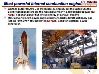 9
9
Most powerful internal combustion engine
Most powerful internal combustion engine
 Wartsila-Sulzer RTA96-C is the
Wartsila-Sulzer RTA96-C is the largest
largest IC engine, but the Space Shuttle
IC engine, but the Space Shuttle
Solid Rocket Boosters are the
Solid Rocket Boosters are the most powerful
most powerful (≈ 42
(≈ 42 million
million horsepower (
horsepower (32
32
hp/lb
hp/lb); not shaft power but kinetic energy of exhaust stream)
); not shaft power but kinetic energy of exhaust stream)
 Most powerful shaft-power engine: Siemens SGT5-8000H stationary gas
Most powerful shaft-power engine: Siemens SGT5-8000H stationary gas
turbine (340 MW = 456,000 HP) (
turbine (340 MW = 456,000 HP) (0.52 hp/lb
0.52 hp/lb) used for electrical power
) used for electrical power
generation
generation
 