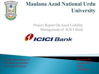 Project Report On Asset Liability
Management of ICICI Bank
Under the guidance of
Dr.Shaik Kamruddin
Assistant Professor
Presented By
Arshad Alam
MBA
1503010336
 