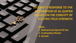 STUDENT’S RESPONSE TO THE
INTEGRATION OF AL-QUR’AN
VALUES ON THE CONCEPT OF
ELECTRIC FIELD STRENGTH
Oleh:
1. Mohammad Djamil M Nur
2. Fusthaathul Rizkoh
3. Hartati
 