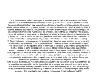 La globalización es un fenómeno que  el mundo entero ha venido afrontando en las últimas
décadas: actualmente todas las relaciones sociales y  económicas,  trascienden las fronteras
trasnacionales existentes y hay una continúa inter-comunicación entre las personas. El avance
tecnológico es uno de los principales factores que permite que diversos bienes y servicios estén al
alcance de todas las personas, actualmente el derecho a la Propiedad Intelectual, que regula las
creaciones de la mente: las invenciones, los símbolos, los nombres, las imágenes y los dibujos, 
los modelos utilizados en el comercio, las obras literarias y artísticas, tales como las novelas, los
poemas, las obras de teatro, las películas, las obras musicales y las obras de arte, ha tenido un
papel importante en este proceso (Organización Mundial de la Propiedad Intelectual, 2012).
El Derecho de Autor, que abarca las obras artísticas y literarias como también  las obras de arte,
ha ampliado los métodos de publicación y divulgación de las mismas a causa de la tecnología,
esto ha generado un desequilibrio entre el interés de la sociedad y las autores, por ejemplo en
muchos casos se pone a disposición del público obras sin la autorización de sus autores,
causando un perjuicio a los derechos morales y patrimoniales que se derivan de ella[1]. Por otra
parte, la protección absoluta de los derechos inherentes al derecho de autor, limitan el acceso a la
información al cual tienen derecho las personas de conocer o tener acceso a las obras; en
consecuencia, se deben emplear nuevas formas al derecho de autor que protejan éste y que
permitan de igual forma su difusión  (ONG Derechos Digitales, 2012).
Ante lo antes planteado, es recomendable que los autores se cuestionen sobre nuevas formas de
protección a su producción, con la finalidad de dar a conocer sus obras, sin detrimento de los
derechos inherentes a éstas y promocionarlas al público sin restringir su acceso, para que haya
un equilibrio entre el derecho de autor y el derecho de acceso a la información por parte de los
usuarios. Una de estas formas es el uso de licencias Creative Commons (CC).

 