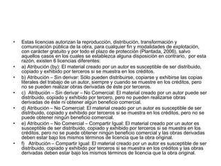 •

•
•
•
•
•

•

Estas licencias autorizan la reproducción, distribución, transformación y
comunicación pública de la obra, para cualquier fin y modalidades de explotación,
con carácter gratuito y por todo el plazo de protección (Plantada, 2006), salvo
aquellos casos en los cuales se establezca alguna disposición en contrario,  por esta
razón, existen 6 licencias diferentes:
a) Atribución (by): El material creado por un autor es susceptible de ser distribuido,
copiado y exhibido por terceros si se muestra en los créditos.
b) Atribución – Sin derivar: Sólo pueden distribuirse, copiarse y exhibirse las copias
literales del trabajo de un autor, siempre y cuando se muestre en los créditos, pero
no se pueden realizar obras derivadas de éste por terceros.
c)  Atribución – Sin derivar – No Comercial: El material creado por un autor puede ser
distribuido, copiado y exhibido por tercero, pero no pueden realizarse obras
derivadas de éste ni obtener algún beneficio comercial.
d) Atribución – No Comercial: El material creado por un autor es susceptible de ser
distribuido, copiado y exhibido por terceros si se muestra en los créditos, pero no se
puede obtener ningún beneficio comercial.
e) Atribución – No Comercial – Compartir Igual: El material creado por un autor es
susceptible de ser distribuido, copiado y exhibido por terceros si se muestra en los
créditos, pero no se puede obtener ningún beneficio comercial y las obras derivadas
deben estar bajo los mismos términos de licencia que la obra original.
f)   Atribución – Compartir Igual: El material creado por un autor es susceptible de ser
distribuido, copiado y exhibido por terceros si se muestra en los créditos y las obras
derivadas deben estar bajo los mismos términos de licencia que la obra original.

 