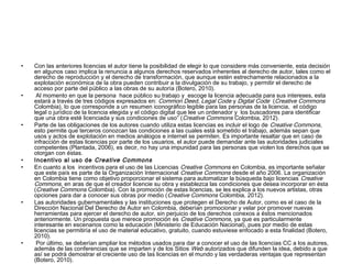 •

•

•

•
•

•

•

Con las anteriores licencias el autor tiene la posibilidad de elegir lo que considere más conveniente, esta decisión
en algunos caso implica la renuncia a algunos derechos reservados inherentes al derecho de autor, tales como el
derecho de reproducción y el derecho de transformación, que aunque estén estrechamente relacionados a la
explotación económica de la obra pueden contribuir a la divulgación de su trabajo, y permitir el derecho de
acceso por parte del público a las obras de su autoría (Botero, 2010).
 Al momento en que la persona  hace público su trabajo y  escoge la licencia adecuada para sus intereses, esta
estará a través de tres códigos expresados en: Common Deed, Legal Code y Digital Code  (Creative Commons
Colombia), lo que corresponde a un resumen iconográfico legible para las personas de la licencia,  el código
legal o jurídico de la licencia elegida y el código digital que lee un ordenador y  los buscadores para identificar
que una obra esté licenciada y sus condiciones de uso” ( Creative Commons Colombia, 2012).
Parte de las obligaciones de los autores cuando utiliza estas licencias es incluir el logo de Creative Commons,
esto permite que terceros conozcan las condiciones a las cuales está sometido el trabajo, además sepan que
usos y actos de explotación en medios análogos e internet se permiten. Es importante resaltar que en caso de
infracción de estas licencias por parte de los usuarios, el autor puede demandar ante las autoridades judiciales
competentes (Plantada, 2006), es decir, no hay una impunidad para las personas que violen los derechos que se
otorgan con éstas.
Incentivo al uso de Creative Commons
En cuanto a los  incentivos para el uso de las Licencias Creative Commons en Colombia, es importante señalar
que este país es parte de la Organización Internacional Creative Commons desde el año 2006. La organización
en Colombia tiene como objetivo proporcionar el sistema para automatizar la búsqueda bajo licencias Creative
Commons, en aras de que el creador licencie su obra y establezca las condiciones que desea incorporar en ésta
(Creative Commons Colombia). Con la promoción de estas licencias, se les explica a los nuevos artistas, otras
opciones para dar a conocer sus obras por medio ( Creative Commons Colombia, 2012).
Las autoridades gubernamentales y las instituciones que protegen el Derecho de Autor, como es el caso de la
Dirección Nacional Del Derecho de Autor en Colombia, deberían promocionar y velar por promover nuevas
herramientas para ejercer el derecho de autor, sin perjuicio de los derechos conexos a éstos mencionados
anteriormente. Un propuesta que merece promoción es Creative Commons, ya que es particularmente
interesante en escenarios como la educación (Ministerio de Educación Nacional), pues por medio de estas
licencias se permitiría el uso de material educativo, gratuito, cuando estuviese enfocado a esta finalidad (Botero,
2010).
 Por último, se deberían ampliar los métodos usados para dar a conocer el uso de las licencias CC a los autores,
además de las conferencias que se imparten y de los Sitios Web autorizados que difunden la idea, debido a que
así se podrá demostrar el creciente uso de las licencias en el mundo y las verdaderas ventajas que representan 
(Botero, 2010).

 