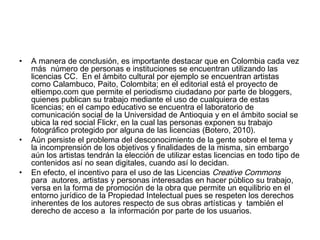 •

•

•

A manera de conclusión, es importante destacar que en Colombia cada vez
más  número de personas e instituciones se encuentran utilizando las
licencias CC.  En el ámbito cultural por ejemplo se encuentran artistas
como Calambuco, Paito, Colombita; en el editorial está el proyecto de
eltiempo.com que permite el periodismo ciudadano por parte de bloggers,
quienes publican su trabajo mediante el uso de cualquiera de estas
licencias; en el campo educativo se encuentra el laboratorio de
comunicación social de la Universidad de Antioquia y en el ámbito social se
ubica la red social Flickr, en la cual las personas exponen su trabajo
fotográfico protegido por alguna de las licencias (Botero, 2010).
Aún persiste el problema del desconocimiento de la gente sobre el tema y
la incomprensión de los objetivos y finalidades de la misma, sin embargo
aún los artistas tendrán la elección de utilizar estas licencias en todo tipo de
contenidos así no sean digitales, cuando así lo decidan.
En efecto, el incentivo para el uso de las Licencias Creative Commons
para  autores, artistas y personas interesadas en hacer público su trabajo,
versa en la forma de promoción de la obra que permite un equilibrio en el
entorno jurídico de la Propiedad Intelectual pues se respeten los derechos
inherentes de los autores respecto de sus obras artísticas y  también el
derecho de acceso a  la información por parte de los usuarios.

 
