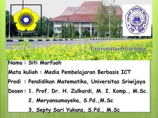 Nama : Siti Marfuah
Mata kuliah : Media Pembelajaran Berbasis ICT
Prodi : Pendidikan Matematika, Universitas Sriwijaya
Dosen : 1. Prof. Dr. H. Zulkardi, M. I. Komp., M.Sc.
2. Meryansumayeka, S.Pd.,M.Sc
3. Septy Sari Yukans, S.Pd., M.Sc
 