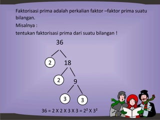 Faktorisasi prima adalah perkalian faktor –faktor prima suatu
bilangan.
Misalnya :
tentukan faktorisasi prima dari suatu bilangan !
36
18
9
36 = 2 X 2 X 3 X 3 = 2² X 3²
2
2
3 3
 
