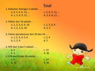 Soal
1. Kelipatan bilangan 3 adalah. . .
a. 0, 3, 6, 9, 12, ... c. 3, 6, 9, 12, ...
b. 1, 3, 6, 9, 12, ... d. 3, 6, 8, 12, ...
2. Faktor dari 18 adalah. . .
a. 1, 2, 3, 6, 9, 18 c. 2, 3, 6, 9
b. 1, 2, 3, 6, 18 d. 2, 3
3. Faktor persekutuan dari 20 dan 24. . .
a. 1, 2, 3, 4, 5, 6 c. 2, 4
b. 1, 2, 4 d. 2
4. KPK dari 3 dan 5 adalah. . .
a. 3 c. 15
b. 5 d. 30
5. FPB dari24 dan 36 adalah. . .
a. 6 c. 24
b. 12 d. 36
 