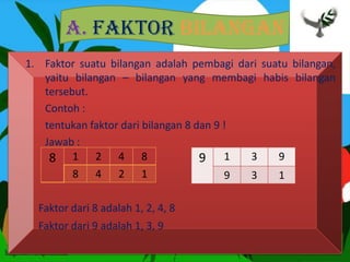 A. Faktor Bilangan
1. Faktor suatu bilangan adalah pembagi dari suatu bilangan,
yaitu bilangan – bilangan yang membagi habis bilangan
tersebut.
Contoh :
tentukan faktor dari bilangan 8 dan 9 !
Jawab :
Faktor dari 8 adalah 1, 2, 4, 8
Faktor dari 9 adalah 1, 3, 9
8 1 2 4 8
8 4 2 1
9 1 3 9
9 3 1
 
