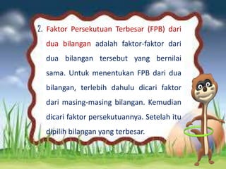 2. Faktor Persekutuan Terbesar (FPB) dari
dua bilangan adalah faktor-faktor dari
dua bilangan tersebut yang bernilai
sama. Untuk menentukan FPB dari dua
bilangan, terlebih dahulu dicari faktor
dari masing-masing bilangan. Kemudian
dicari faktor persekutuannya. Setelah itu
dipilih bilangan yang terbesar.
 
