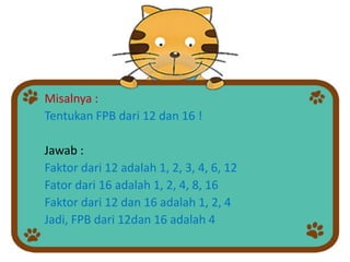 Misalnya :
Tentukan FPB dari 12 dan 16 !
Jawab :
Faktor dari 12 adalah 1, 2, 3, 4, 6, 12
Fator dari 16 adalah 1, 2, 4, 8, 16
Faktor dari 12 dan 16 adalah 1, 2, 4
Jadi, FPB dari 12dan 16 adalah 4
 