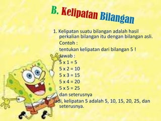 1. Kelipatan suatu bilangan adalah hasil
perkalian bilangan itu dengan bilangan asli.
Contoh :
tentukan kelipatan dari bilangan 5 !
Jawab :
5 x 1 = 5
5 x 2 = 10
5 x 3 = 15
5 x 4 = 20
5 x 5 = 25
dan seterusnya
Jadi, kelipatan 5 adalah 5, 10, 15, 20, 25, dan
seterusnya.
 